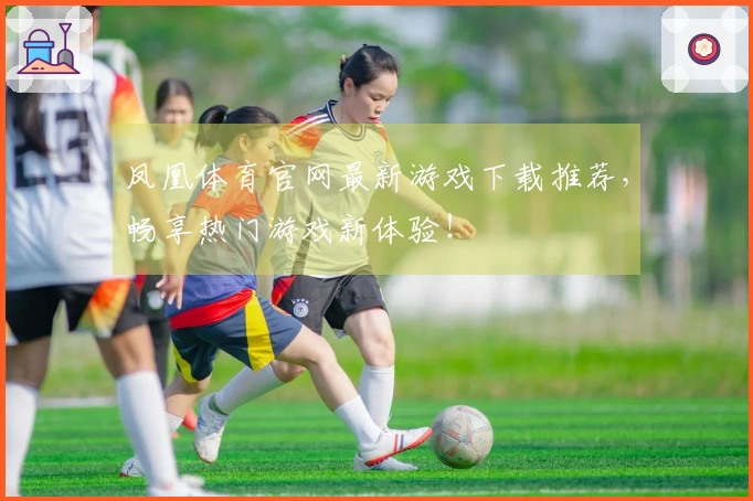 凤凰体育官网最新游戏下载推荐，畅享热门游戏新体验！