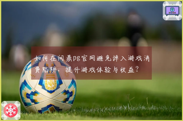 如何在问鼎pg官网避免掉入游戏消费陷阱，提升游戏体验与收益？