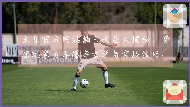 米乐官方网站抽卡收益大揭秘！资深玩家分享爆率玄学与实战技巧，助你次次出金！