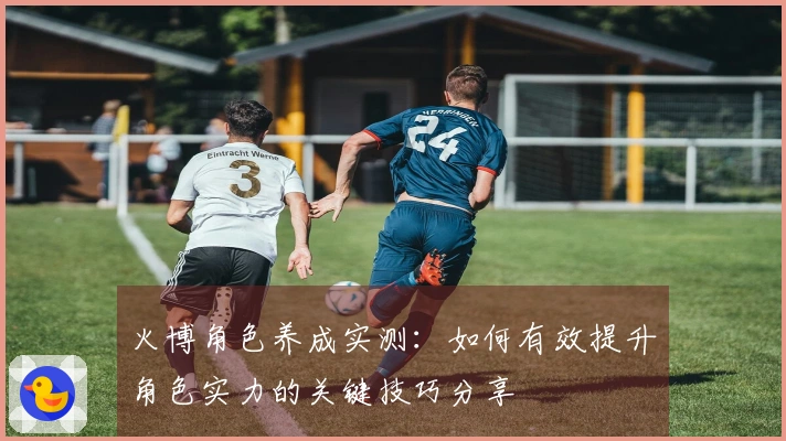 火博角色养成实测：如何有效提升角色实力的关键技巧分享