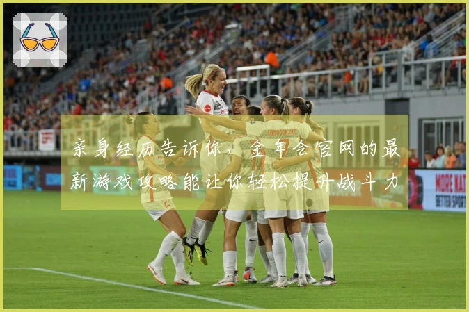 亲身经历告诉你，金年会官网的最新游戏攻略能让你轻松提升战斗力