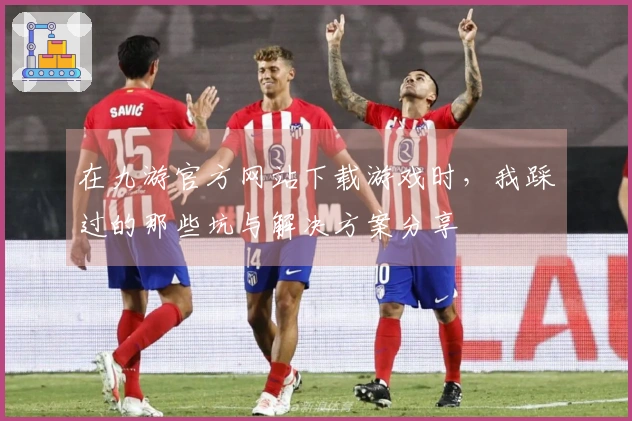 在九游官方网站下载游戏时，我踩过的那些坑与解决方案分享