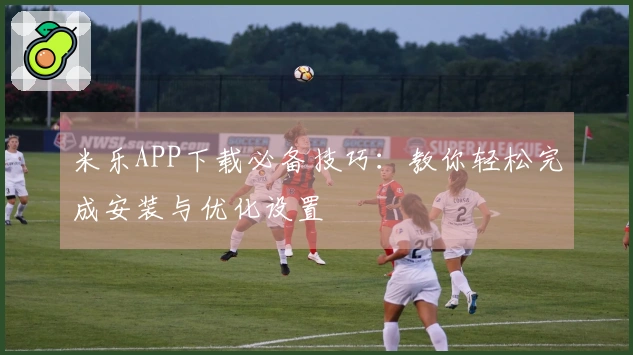 米乐APP下载必备技巧：教你轻松完成安装与优化设置